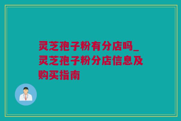 灵芝孢子粉有分店吗_灵芝孢子粉分店信息及购买指南