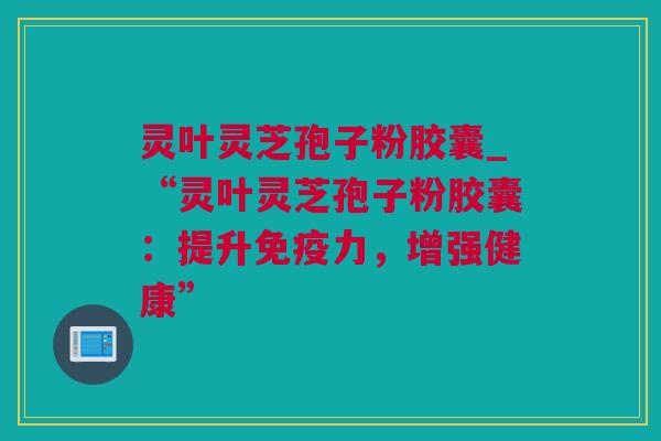 灵叶灵芝孢子粉胶囊_“灵叶灵芝孢子粉胶囊：提升免疫力，增强健康”