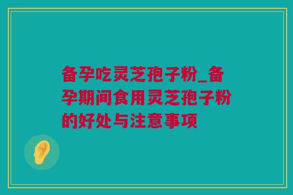 备孕吃灵芝孢子粉_备孕期间食用灵芝孢子粉的好处与注意事项