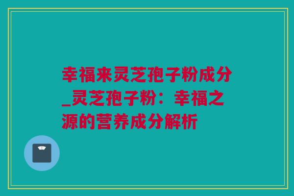 幸福来灵芝孢子粉成分_灵芝孢子粉：幸福之源的营养成分解析