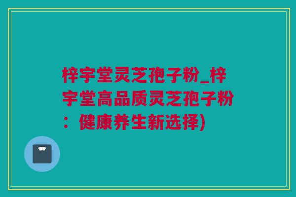 梓宇堂灵芝孢子粉_梓宇堂高品质灵芝孢子粉：健康养生新选择)