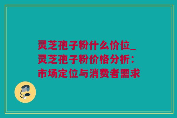 灵芝孢子粉什么价位_灵芝孢子粉价格分析：市场定位与消费者需求