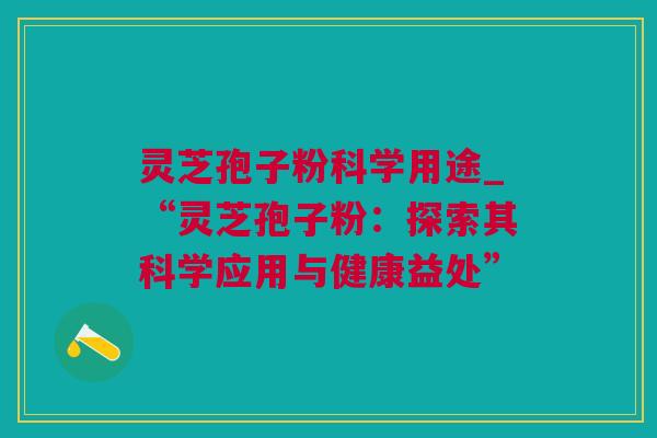 灵芝孢子粉科学用途_“灵芝孢子粉：探索其科学应用与健康益处”