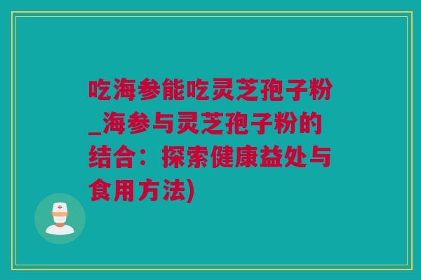 吃海参能吃灵芝孢子粉_海参与灵芝孢子粉的结合：探索健康益处与食用方法)