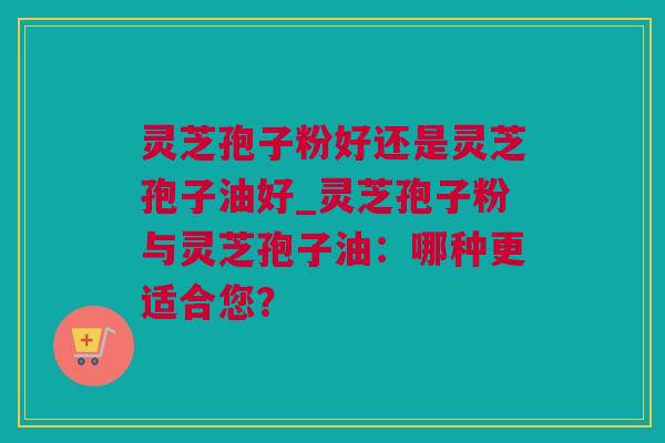 灵芝孢子粉好还是灵芝孢子油好_灵芝孢子粉与灵芝孢子油：哪种更适合您？