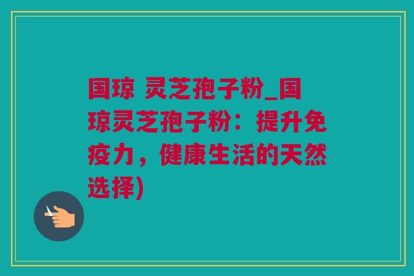 国琼 灵芝孢子粉_国琼灵芝孢子粉：提升免疫力，健康生活的天然选择)