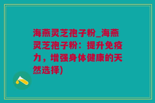 海燕灵芝孢子粉_海燕灵芝孢子粉：提升免疫力，增强身体健康的天然选择)