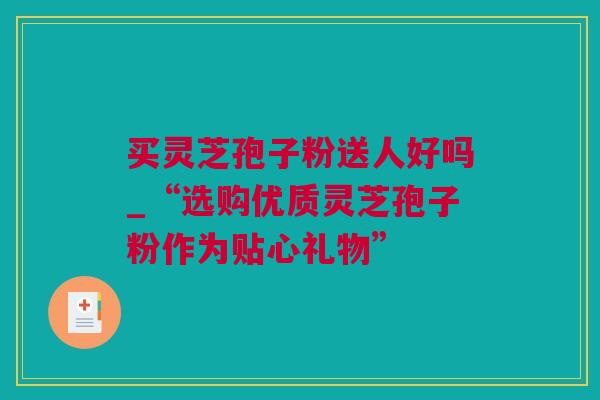 买灵芝孢子粉送人好吗_“选购优质灵芝孢子粉作为贴心礼物”