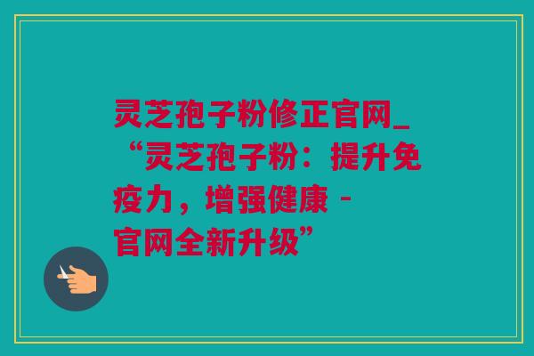 灵芝孢子粉修正官网_“灵芝孢子粉：提升免疫力，增强健康 - 官网全新升级”