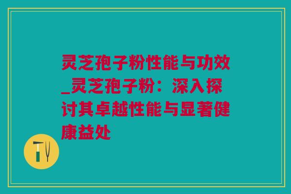 灵芝孢子粉性能与功效_灵芝孢子粉：深入探讨其卓越性能与显著健康益处