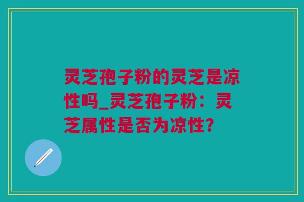 灵芝孢子粉的灵芝是凉性吗_灵芝孢子粉：灵芝属性是否为凉性？