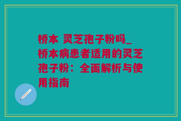 桥本 灵芝孢子粉吗_桥本病患者适用的灵芝孢子粉：全面解析与使用指南