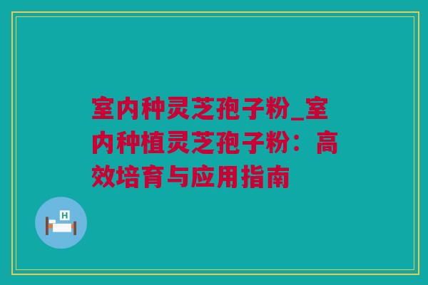 室内种灵芝孢子粉_室内种植灵芝孢子粉：高效培育与应用指南