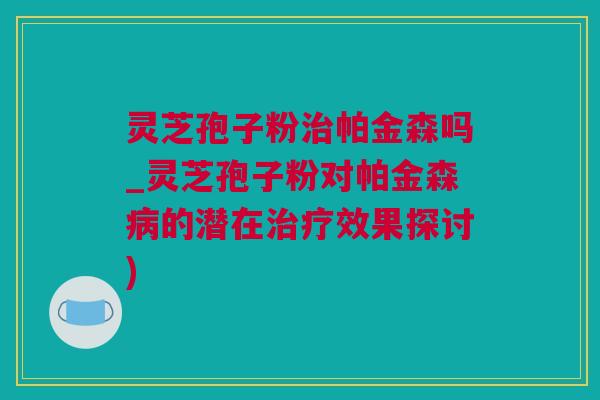 灵芝孢子粉治帕金森吗_灵芝孢子粉对帕金森病的潜在治疗效果探讨)