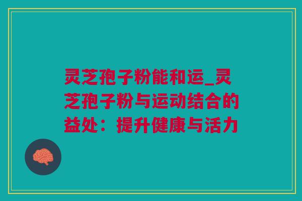 灵芝孢子粉能和运_灵芝孢子粉与运动结合的益处：提升健康与活力