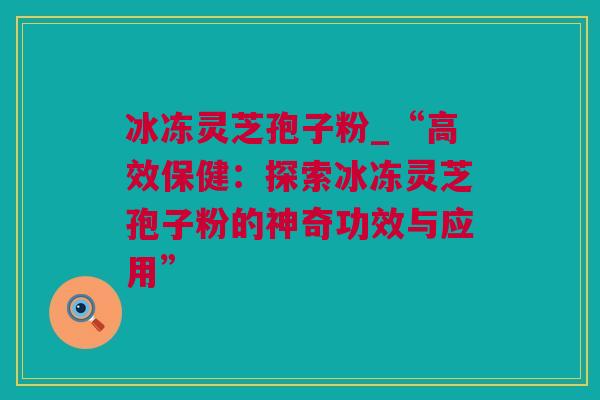 冰冻灵芝孢子粉_“高效保健：探索冰冻灵芝孢子粉的神奇功效与应用”