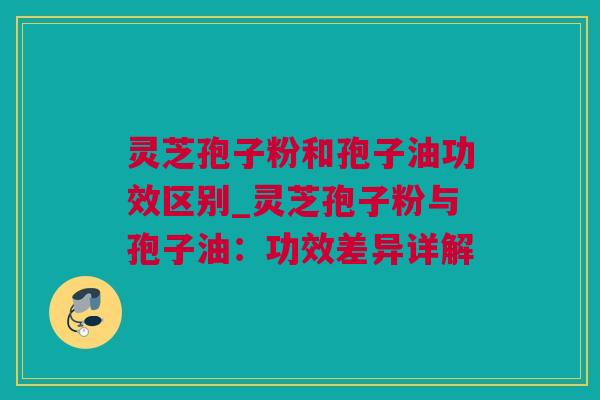 灵芝孢子粉和孢子油功效区别_灵芝孢子粉与孢子油：功效差异详解