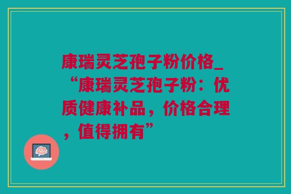 康瑞灵芝孢子粉价格_“康瑞灵芝孢子粉：优质健康补品，价格合理，值得拥有”