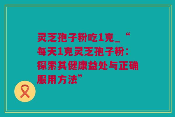 灵芝孢子粉吃1克_“每天1克灵芝孢子粉：探索其健康益处与正确服用方法”