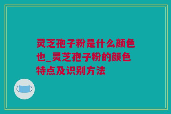 灵芝孢子粉是什么颜色也_灵芝孢子粉的颜色特点及识别方法