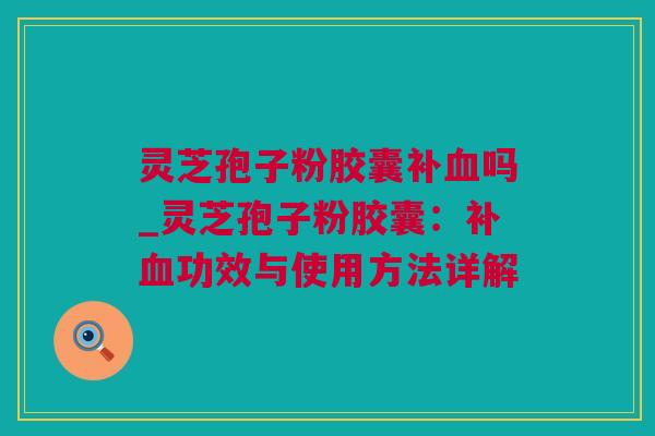 灵芝孢子粉胶囊补吗_灵芝孢子粉胶囊：补功效与使用方法详解