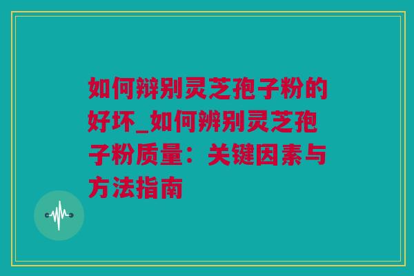 如何辩别灵芝孢子粉的好坏_如何辨别灵芝孢子粉质量：关键因素与方法指南