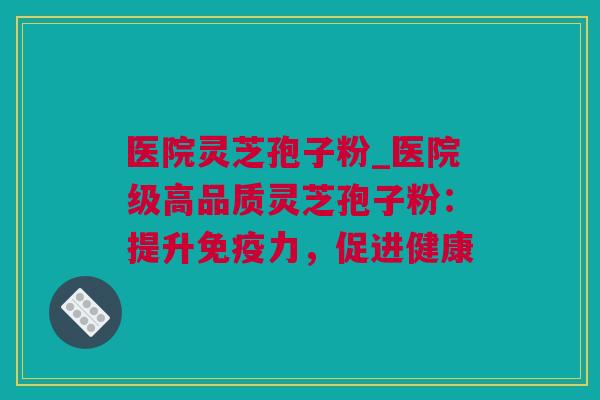 医院灵芝孢子粉_医院级高品质灵芝孢子粉：提升免疫力，促进健康