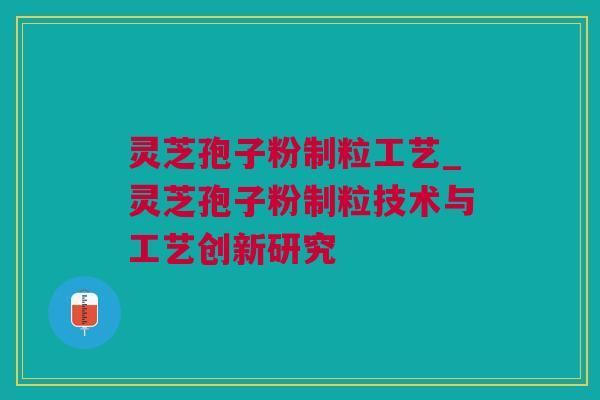 灵芝孢子粉制粒工艺_灵芝孢子粉制粒技术与工艺创新研究