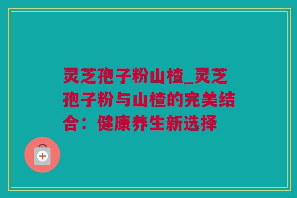 灵芝孢子粉山楂_灵芝孢子粉与山楂的完美结合：健康养生新选择