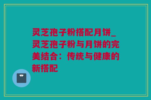 灵芝孢子粉搭配月饼_灵芝孢子粉与月饼的完美结合：传统与健康的新搭配