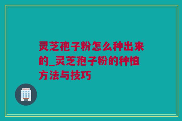 灵芝孢子粉怎么种出来的_灵芝孢子粉的种植方法与技巧