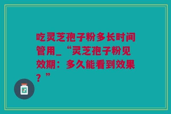 吃灵芝孢子粉多长时间管用_“灵芝孢子粉见效期：多久能看到效果？”