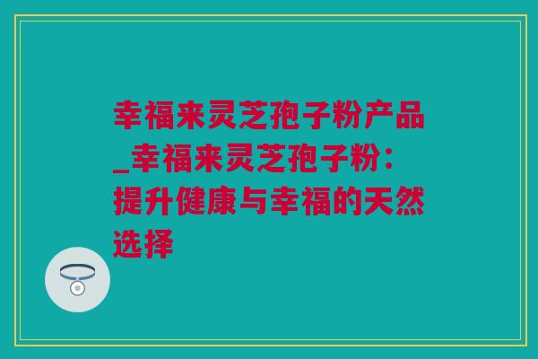 幸福来灵芝孢子粉产品_幸福来灵芝孢子粉：提升健康与幸福的天然选择