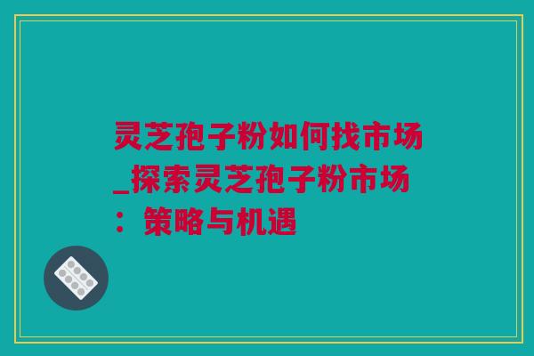 灵芝孢子粉如何找市场_探索灵芝孢子粉市场：策略与机遇