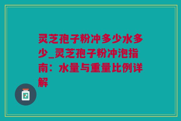 灵芝孢子粉冲多少水多少_灵芝孢子粉冲泡指南：水量与重量比例详解