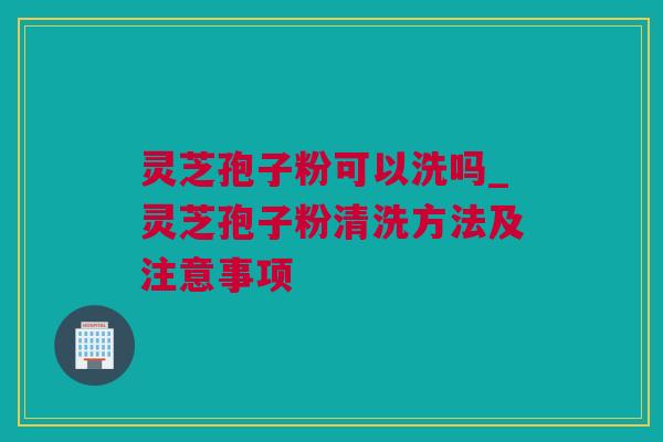 灵芝孢子粉可以洗吗_灵芝孢子粉清洗方法及注意事项