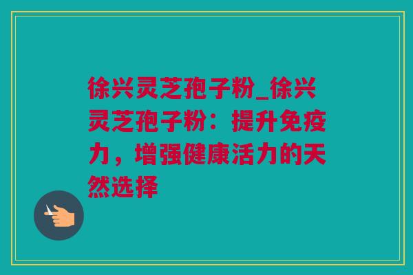 徐兴灵芝孢子粉_徐兴灵芝孢子粉：提升免疫力，增强健康活力的天然选择