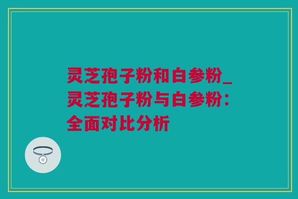 灵芝孢子粉和白参粉_灵芝孢子粉与白参粉：全面对比分析