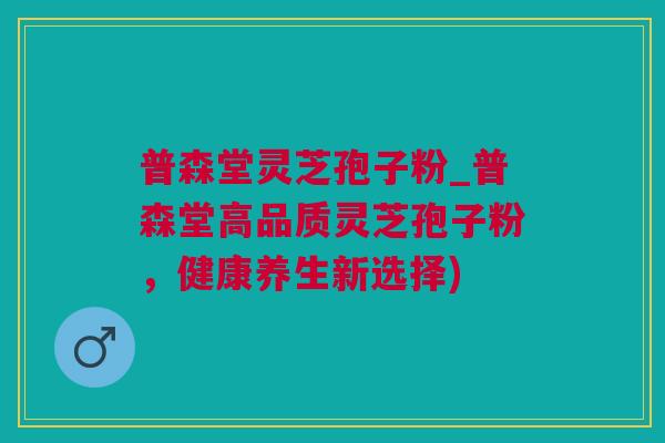 普森堂灵芝孢子粉_普森堂高品质灵芝孢子粉，健康养生新选择)