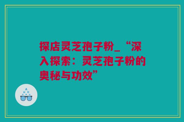 探店灵芝孢子粉_“深入探索：灵芝孢子粉的奥秘与功效”