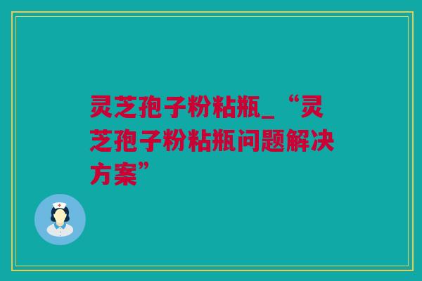 灵芝孢子粉粘瓶_“灵芝孢子粉粘瓶问题解决方案”