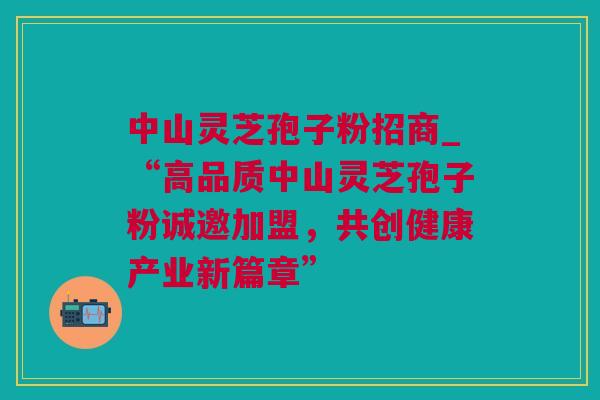 中山灵芝孢子粉招商_“高品质中山灵芝孢子粉诚邀加盟，共创健康产业新篇章”