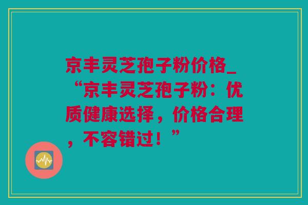 京丰灵芝孢子粉价格_“京丰灵芝孢子粉：优质健康选择，价格合理，不容错过！”