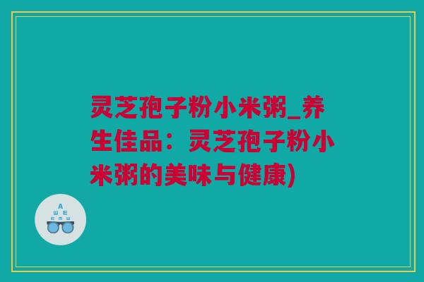 灵芝孢子粉小米粥_养生佳品：灵芝孢子粉小米粥的美味与健康)