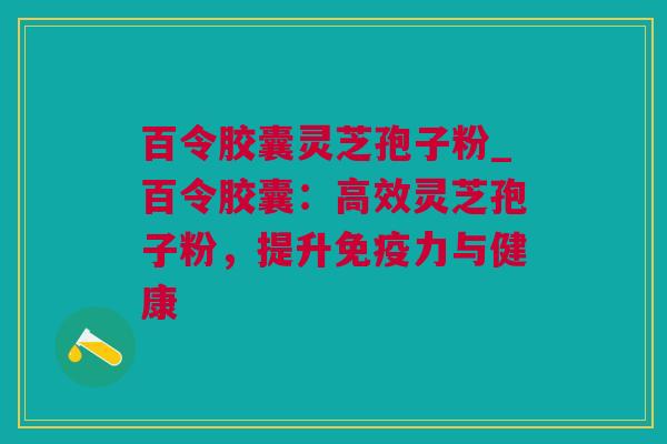 百令胶囊灵芝孢子粉_百令胶囊：高效灵芝孢子粉，提升免疫力与健康