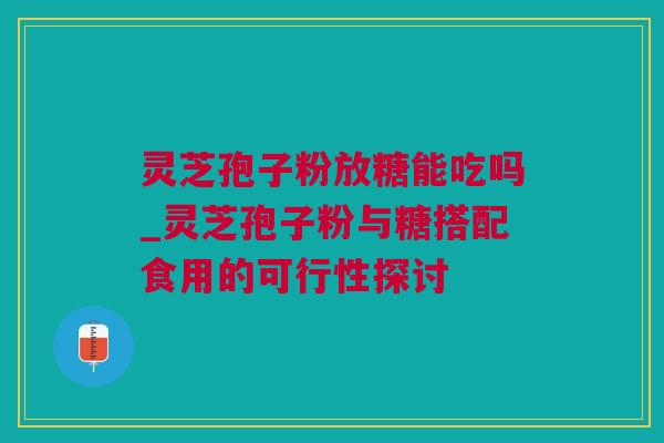 灵芝孢子粉放糖能吃吗_灵芝孢子粉与糖搭配食用的可行性探讨