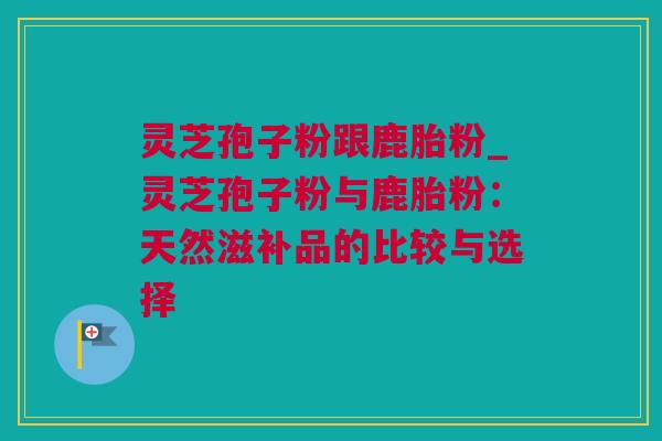 灵芝孢子粉跟鹿胎粉_灵芝孢子粉与鹿胎粉：天然滋补品的比较与选择