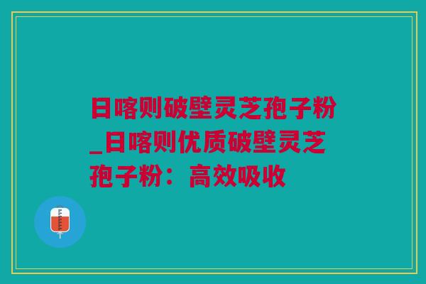 日喀则破壁灵芝孢子粉_日喀则优质破壁灵芝孢子粉：高效吸收