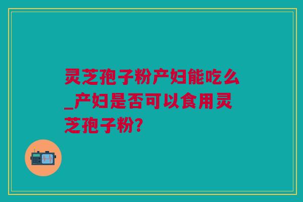 灵芝孢子粉产妇能吃么_产妇是否可以食用灵芝孢子粉？