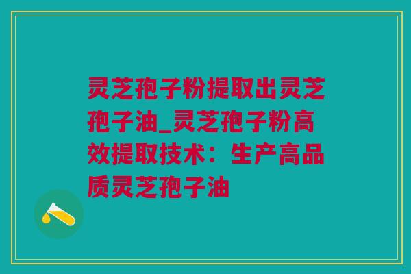 灵芝孢子粉提取出灵芝孢子油_灵芝孢子粉高效提取技术：生产高品质灵芝孢子油